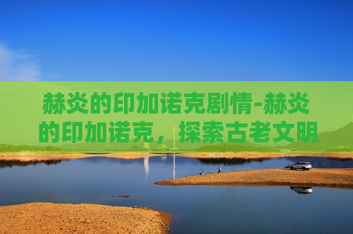 赫炎的印加诺克剧情-赫炎的印加诺克，探索古老文明的神秘遗产
