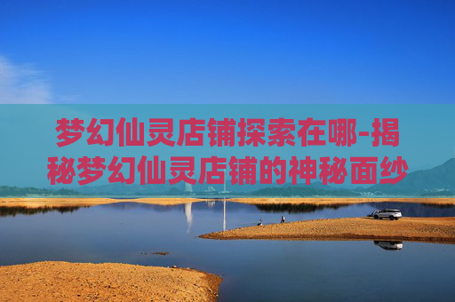 梦幻仙灵店铺探索在哪-揭秘梦幻仙灵店铺的神秘面纱
