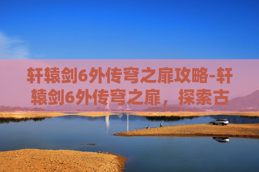 轩辕剑6外传穹之扉攻略-轩辕剑6外传穹之扉，探索古老神话的现代演绎