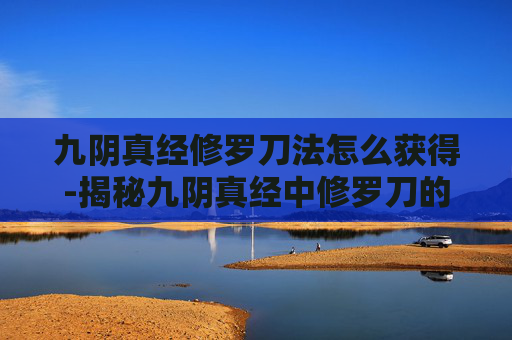 九阴真经修罗刀法怎么获得-揭秘九阴真经中修罗刀的神秘力量