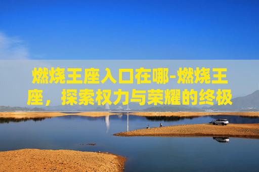燃烧王座入口在哪-燃烧王座，探索权力与荣耀的终极对决