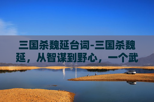 三国杀魏延台词-三国杀魏延，从智谋到野心，一个武将的双面人生