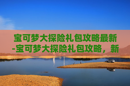 宝可梦大探险礼包攻略最新-宝可梦大探险礼包攻略，新手入门与进阶指南