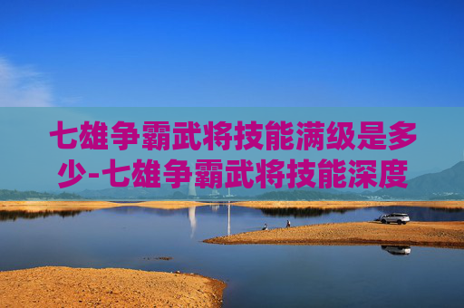 七雄争霸武将技能满级是多少-七雄争霸武将技能深度解析