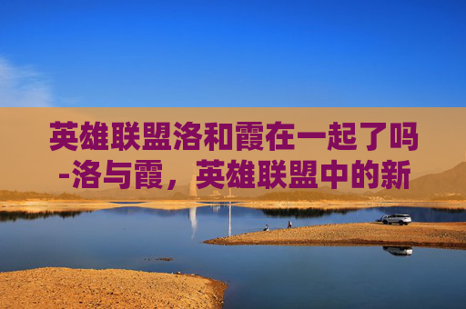 英雄联盟洛和霞在一起了吗-洛与霞，英雄联盟中的新星，引领潮流的力量