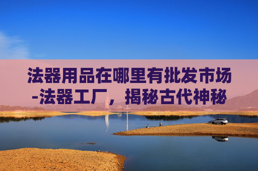 法器用品在哪里有批发市场-法器工厂，揭秘古代神秘工艺的现代传承