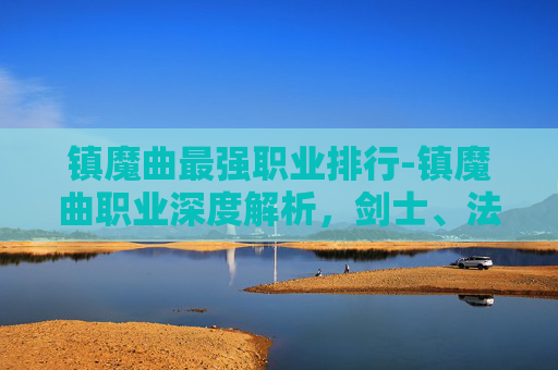 镇魔曲最强职业排行-镇魔曲职业深度解析,剑士、法师与战士的终极对决 镇魔曲最强职业排行-镇魔曲职业深度解析,剑士、法师与战士的终极对决