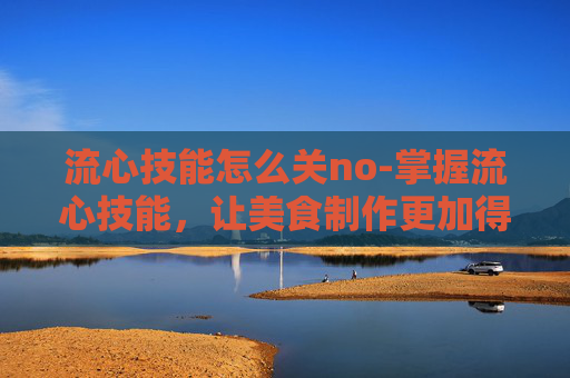 流心技能怎么关no-掌握流心技能,让美食制作更加得心应手 流心技能怎么关no-掌握流心技能,让美食制作更加得心应手