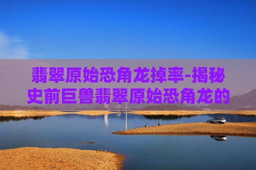翡翠原始恐角龙掉率-揭秘史前巨兽翡翠原始恐角龙的奥秘 翡翠原始恐角龙掉率-揭秘史前巨兽翡翠原始恐角龙的奥秘