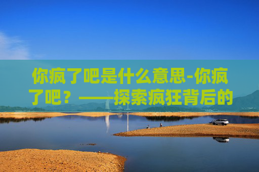 你疯了吧是什么意思-你疯了吧？——探索疯狂背后的心理奥秘
