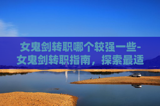 女鬼剑转职哪个较强一些-女鬼剑转职指南，探索最适合你的职业选择