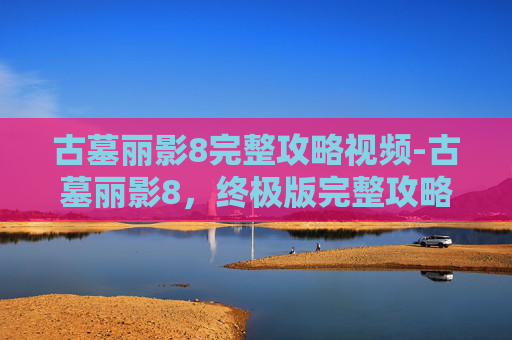 古墓丽影8完整攻略视频-古墓丽影8，终极版完整攻略