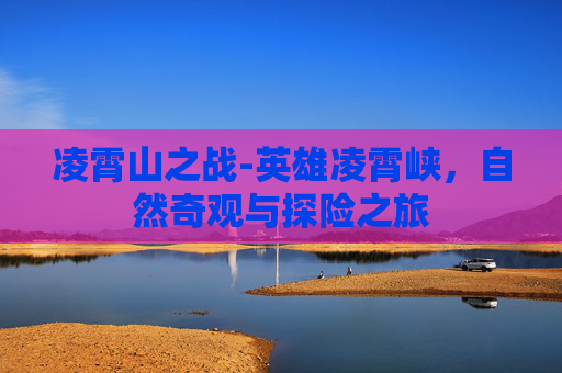 凌霄山之战-英雄凌霄峡,自然奇观与探险之旅 凌霄山之战-英雄凌霄峡,自然奇观与探险之旅