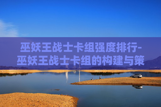 巫妖王战士卡组强度排行-巫妖王战士卡组的构建与策略
