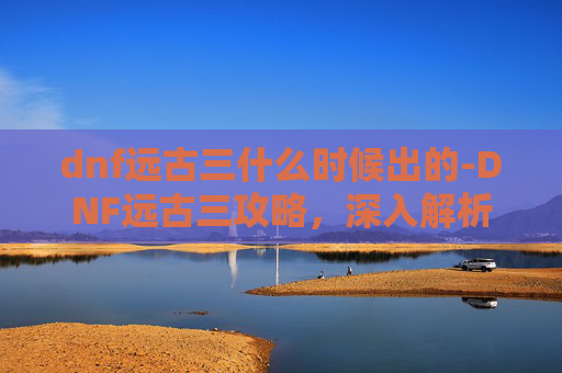 dnf远古三什么时候出的-DNF远古三攻略，深入解析与实战技巧