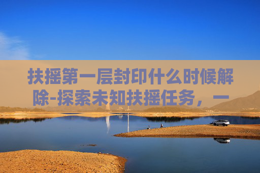 扶摇第一层封印什么时候解除-探索未知扶摇任务，一场跨越天际的奇幻冒险
