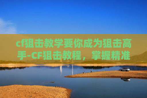 cf狙击教学要你成为狙击高手-CF狙击教程，掌握精准打击的艺术