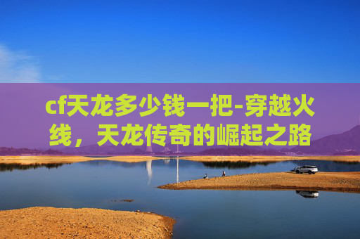 cf天龙多少钱一把-穿越火线,天龙传奇的崛起之路 cf天龙多少钱一把-穿越火线,天龙传奇的崛起之路