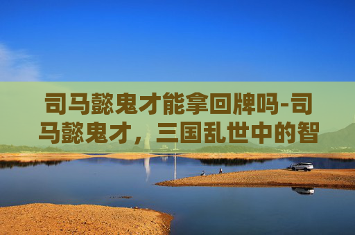 司马懿鬼才能拿回牌吗-司马懿鬼才，三国乱世中的智谋与权谋