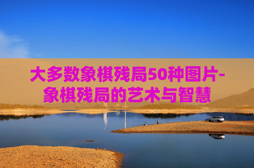 大多数象棋残局50种图片-象棋残局的艺术与智慧 大多数象棋残局50种图片-象棋残局的艺术与智慧