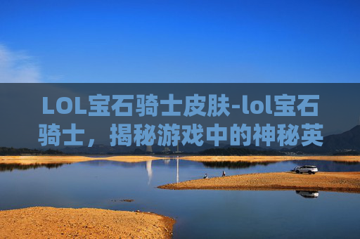 LOL宝石骑士皮肤-lol宝石骑士，揭秘游戏中的神秘英雄