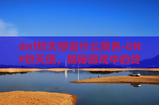 dnf炽天使是什么角色-DNF炽天使，揭秘游戏中的终极力量