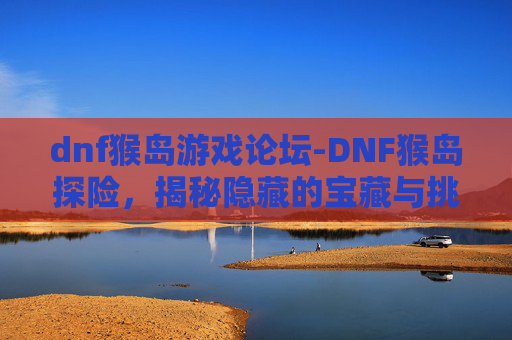 dnf猴岛游戏论坛-DNF猴岛探险，揭秘隐藏的宝藏与挑战