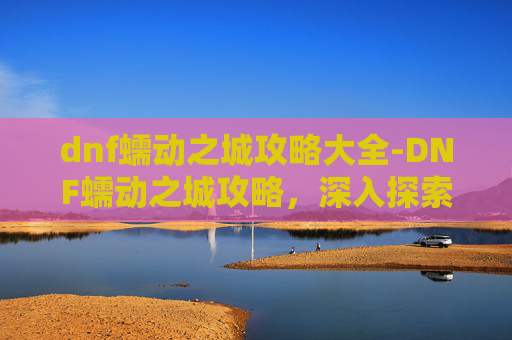 dnf蠕动之城攻略大全-DNF蠕动之城攻略，深入探索与策略指南