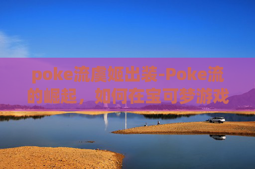poke流虞姬出装-Poke流的崛起，如何在宝可梦游戏中成为顶尖玩家
