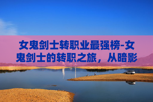 女鬼剑士转职业最强榜-女鬼剑士的转职之旅，从暗影到光明的蜕变