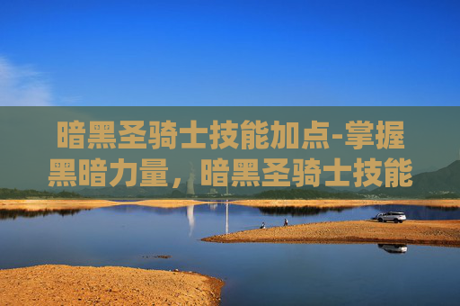 暗黑圣骑士技能加点-掌握黑暗力量，暗黑圣骑士技能深度解析
