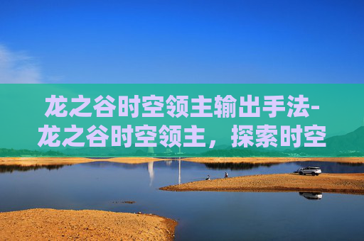 龙之谷时空领主输出手法-龙之谷时空领主，探索时空的奥秘与挑战
