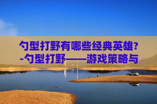 勺型打野有哪些经典英雄?-勺型打野——游戏策略与技巧的深度解析