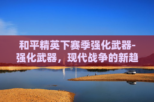 和平精英下赛季强化武器-强化武器，现代战争的新趋势与挑战