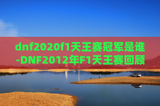 dnf2020f1天王赛冠军是谁-DNF2012年F1天王赛回顾，一场电子竞技的巅峰对决