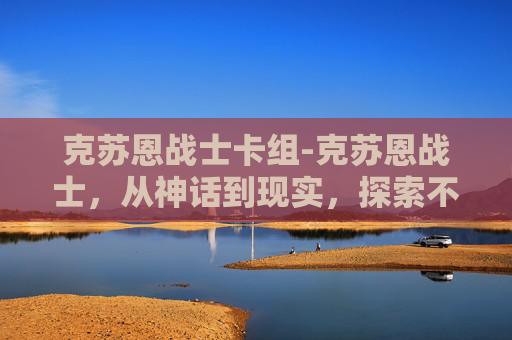 克苏恩战士卡组-克苏恩战士，从神话到现实，探索不朽的力量