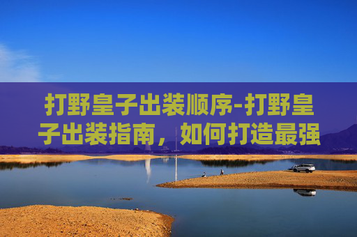 打野皇子出装顺序-打野皇子出装指南,如何打造最强野区霸主 打野皇子出装顺序-打野皇子出装指南,如何打造最强野区霸主