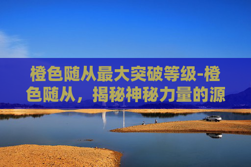 橙色随从最大突破等级-橙色随从，揭秘神秘力量的源泉