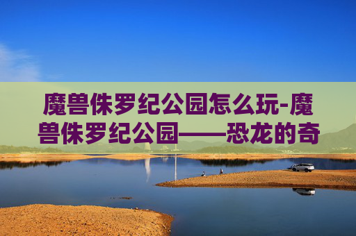 魔兽侏罗纪公园怎么玩-魔兽侏罗纪公园——恐龙的奇幻之旅