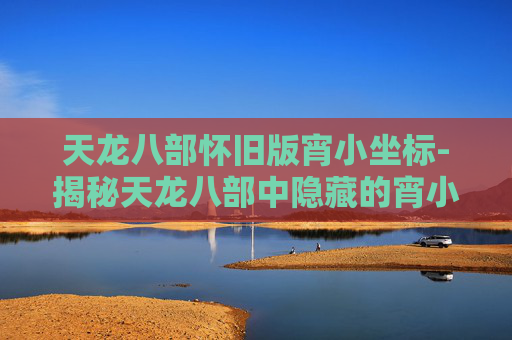 天龙八部怀旧版宵小坐标-揭秘天龙八部中隐藏的宵小坐标，带你深入江湖探秘