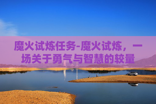 魔火试炼任务-魔火试炼，一场关于勇气与智慧的较量