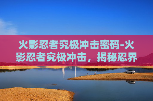 火影忍者究极冲击密码-火影忍者究极冲击，揭秘忍界最强大的忍者
