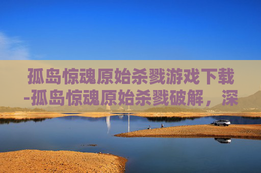 孤岛惊魂原始杀戮游戏下载-孤岛惊魂原始杀戮破解，深入探索游戏技巧与策略