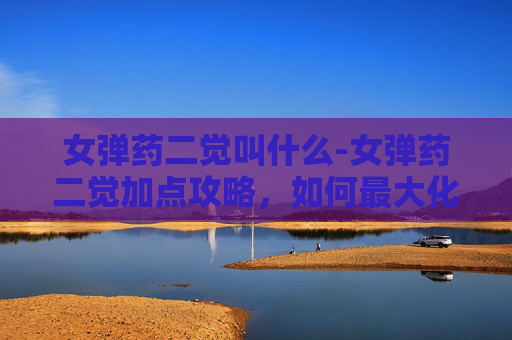 女弹药二觉叫什么-女弹药二觉加点攻略，如何最大化你的输出潜力