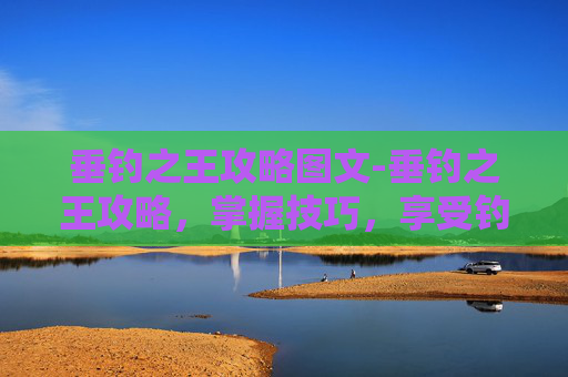 垂钓之王攻略图文-垂钓之王攻略，掌握技巧，享受钓鱼乐趣