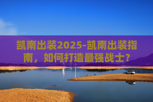 凯南出装2025-凯南出装指南，如何打造最强战士？