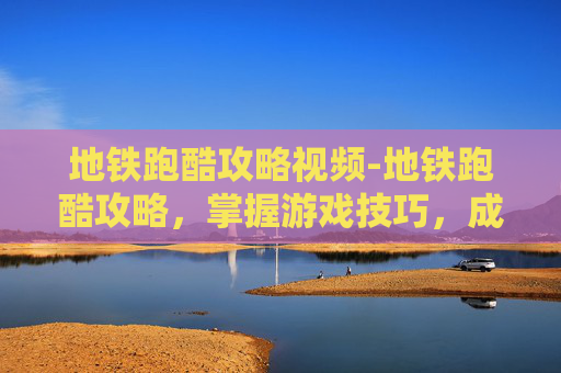 地铁跑酷攻略视频-地铁跑酷攻略，掌握游戏技巧，成为跑酷高手