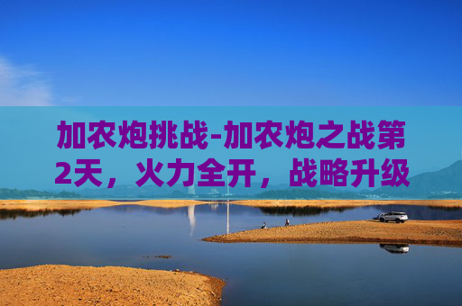 加农炮挑战-加农炮之战第2天，火力全开，战略升级