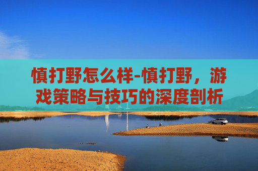 慎打野怎么样-慎打野，游戏策略与技巧的深度剖析