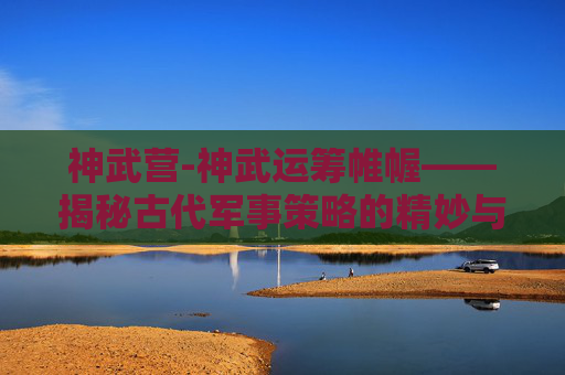 神武营-神武运筹帷幄——揭秘古代军事策略的精妙与智慧 神武营-神武运筹帷幄——揭秘古代军事策略的精妙与智慧